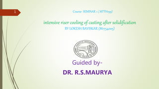 Course- SEMINAR 1 ( MTTH199)
intensive riser cooling of casting after solidification
BY LOKESH BAVISKAR (M1754005)
Guided by-
DR. R.S.MAURYA
1
 