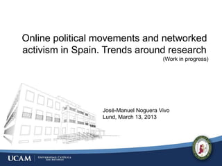 Online political movements and networked
activism in Spain. Trends around research
                                      (Work in progress)




                 José-Manuel Noguera Vivo
                 Lund, March 13, 2013
 