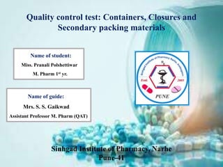 Quality control test: Containers, Closures and
Secondary packing materials
Name of student:
Miss. Pranali Polshettiwar
M. Pharm 1st yr.
Name of guide:
Mrs. S. S. Gaikwad
Assistant Professor M. Pharm (QAT)
 