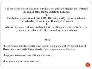 10
The containers are removed from autoclave, cooled and the liquids are combined
in a conical flask and the volume is measured.
This test solution is titrated with 0.01M HCl using methyl red as an indicator
(methyl red is red in alkaline pH and pink in acidic)
A blank titration is performed with water and the difference between the titration
represents the volume of HCl consumed by the test solution
Test 2
•Rinse the container twice with water and fill completely with 4% v/v solution of
Hydrofluoric acid and allow to stand at room temperature for 10 mins.
•Empty containers and rinse 5 times with water.
•Rest procedure are same as in test 1.
 
