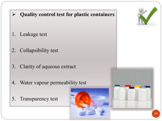  Quality control test for plastic containers
1. Leakage test
2. Collapsibility test
3. Clarity of aqueous extract
4. Water vapour permeability test
5. Transparency test
17
 