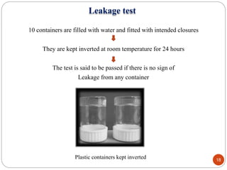 Leakage test
10 containers are filled with water and fitted with intended closures
They are kept inverted at room temperature for 24 hours
The test is said to be passed if there is no sign of
Leakage from any container
Plastic containers kept inverted 18
 