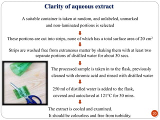 Clarity of aqueous extract
A suitable container is taken at random, and unlabeled, unmarked
and non-laminated portions is selected
These portions are cut into strips, none of which has a total surface area of 20 cm2
Strips are washed free from extraneous matter by shaking them with at least two
separate portions of distilled water for about 30 secs.
The processed sample is taken in to the flask, previously
cleaned with chromic acid and rinsed with distilled water
250 ml of distilled water is added to the flask,
covered and autoclaved at 121°C for 30 mins.
The extract is cooled and examined.
It should be colourless and free from turbidity.
20
 