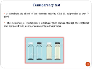 Transparency test
• 5 containers are filled to their normal capacity with dil. suspension as per IP
1996
• The cloudiness of suspension is observed when viewed through the container
and compared with a similar container filled with water
22
 