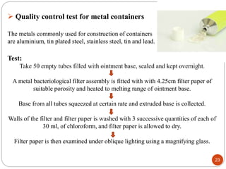 23
 Quality control test for metal containers
The metals commonly used for construction of containers
are aluminium, tin plated steel, stainless steel, tin and lead.
Test:
Take 50 empty tubes filled with ointment base, sealed and kept overnight.
A metal bacteriological filter assembly is fitted with with 4.25cm filter paper of
suitable porosity and heated to melting range of ointment base.
Base from all tubes squeezed at certain rate and extruded base is collected.
Walls of the filter and filter paper is washed with 3 successive quantities of each of
30 ml, of chloroform, and filter paper is allowed to dry.
Filter paper is then examined under oblique lighting using a magnifying glass.
 