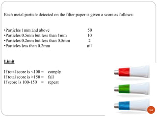 Each metal particle detected on the filter paper is given a score as follows:
•Particles 1mm and above 50
•Particles 0.5mm but less than 1mm 10
•Particles 0.2mm but less than 0.5mm 2
•Particles less than 0.2mm nil
Limit
If total score is <100 = comply
If total score is >150 = fail
If score is 100-150 = repeat
24
 
