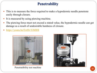 Penetrability
 This is to measure the force required to make a hypodermic needle penetrate
easily through closure.
 It is measured by using piercing machine.
 The piercing force must not exceed a stated value, the hypodermic needle can get
damage as a result of undesirable hardness of closure.
 https://youtu.be/ErrHvYiMIHI
Penetratibility test machine 32
 