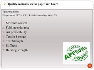  Quality control tests for paper and board
Test conditions:
Temperature- 23°C ± 1°C ; Relative humidity- 50% ± 2%
1. Moisture content
2. Folding endurance
3. Air permeability
4. Tensile Strength
5. Tear Strength
6. Stiffness
7. Bursting strength
36
 