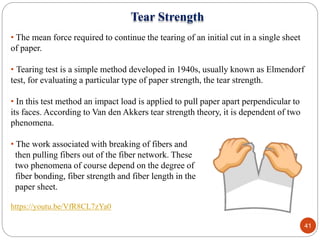 • The mean force required to continue the tearing of an initial cut in a single sheet
of paper.
• Tearing test is a simple method developed in 1940s, usually known as Elmendorf
test, for evaluating a particular type of paper strength, the tear strength.
• In this test method an impact load is applied to pull paper apart perpendicular to
its faces. According to Van den Akkers tear strength theory, it is dependent of two
phenomena.
• The work associated with breaking of fibers and
then pulling fibers out of the fiber network. These
two phenomena of course depend on the degree of
fiber bonding, fiber strength and fiber length in the
paper sheet.
https://youtu.be/VfR8CL7zYa0
41
Tear Strength
 