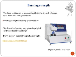 Digital hydraulic burst tester
43
Bursting strength
•The burst test is used as a general guide to the strength of paper,
solid board and corrugated board.
•Bursting strength is usually quoted in kPa.
•We determine bursting strength using digital
hydraulic board burst tester.
Burst index = burst strength/basis weight
https://youtu.be/Wp7jRO20xE8
 