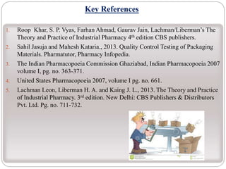 Key References
1. Roop Khar, S. P. Vyas, Farhan Ahmad, Gaurav Jain, Lachman/Liberman’s The
Theory and Practice of Industrial Pharmacy 4th edition CBS publishers.
2. Sahil Jasuja and Mahesh Kataria., 2013. Quality Control Testing of Packaging
Materials. Pharmatutor, Pharmacy Infopedia.
3. The Indian Pharmacopoeia Commission Ghaziabad, Indian Pharmacopoeia 2007
volume I, pg. no. 363-371.
4. United States Pharmacopoeia 2007, volume I pg. no. 661.
5. Lachman Leon, Liberman H. A. and Kaing J. L., 2013. The Theory and Practice
of Industrial Pharmacy. 3rd edition. New Delhi: CBS Publishers & Distributors
Pvt. Ltd. Pg. no. 711-732.
 