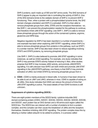 SHP-2 proteins, each made up of 593 and 597 amino acids. The SH2 domains of
SHP-2 appear to play an important role in controlling the activity of SHP-2. One
of the SH2 domains binds to the catalytic domain of SHP-2, to prevent SHP-2
functioning. Then, when a protein with a phosphorylated tyrosine binds, the SH2
domain changes orientation and SHP-2 is activated. SHP-2 is then able to
remove phosphate groups from JAKs, STATs and the receptors themselves - so,
like SHP-1, can prevent the phosphorylation needed for the pathway to continue,
and therefore inhibit JAK-STAT signalling. Like SHP-1, SHP-2 is able to remove
these phosphate groups through the action of the conserved cysteine, arginine,
glutamine and WPD loop.
Negative regulation by SHP-2 has been reported in a number of experiments -
one example has been when exploring JAK1/STAT1 signalling, where SHP-2 is
able to remove phosphate groups from proteins in the pathway, such as STAT1.
In a similar manner, SHP-2 has also been shown to reduce signalling involving
STAT3 and STAT5 proteins, by removing phosphate groups.
Like SHP-1, SHP-2 is also believed to promote JAK-STAT signalling in some
instances, as well as inhibit signalling. For example, one study indicates that
SHP-2 may promote STAT5 activity instead of reducing it. Also, other studies
propose that SHP-2 may increase JAK2 activity, and promote JAK2/STAT5
signalling. It is still unknown how SHP2 can both inhibit and promote JAK-STAT
signalling in the JAK2/STAT5 pathway; one theory is that SHP-2 may promote
activation of JAK2, but inhibit STAT5 by removing phosphate groups from it.
● CD45 - CD45 is mainly produced in blood cells. In humans it has been shown to
be able to act on JAK1 and JAK3, whereas in mice, CD45 is capable of acting on
all JAKs. One study indicates that CD45 can reduce the amount of time that
JAK-STAT signalling is active. The exact details of how CD45 functions is still
unknown.
Suppressors of cytokine signalling (SOCS) -
There are eight protein members of the SOCS family: cytokine-inducible SH2
domain-containing protein (CISH), SOCS1, SOCS2, SOCS3, SOCS4, SOCS5, SOCS6,
and SOCS7, each protein has an SH2 domain and a 40-amino-acid region called the
SOCS box. The SOCS box can interact with a number of proteins to form a protein
complex, and this complex can then cause the breakdown of JAKs and the receptors
themselves, therefore inhibiting JAK-STAT signalling. The protein complex does this by
allowing a marker called ubiquitin to be added to proteins, in a process called
 