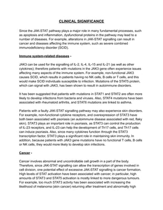 CLINICAL SIGNIFICANCE
Since the JAK-STAT pathway plays a major role in many fundamental processes, such
as apoptosis and inflammation, dysfunctional proteins in the pathway may lead to a
number of diseases. For example, alterations in JAK-STAT signalling can result in
cancer and diseases affecting the immune system, such as severe combined
immunodeficiency disorder (SCID).
Immune system-related diseases -
JAK3 can be used for the signalling of IL-2, IL-4, IL-15 and IL-21 (as well as other
cytokines); therefore patients with mutations in the JAK3 gene often experience issues
affecting many aspects of the immune system. For example, non-functional JAK3
causes SCID, which results in patients having no NK cells, B cells or T cells, and this
would make SCID individuals susceptible to infection. Mutations of the STAT5 protein,
which can signal with JAK3, has been shown to result in autoimmune disorders.
It has been suggested that patients with mutations in STAT1 and STAT2 are often more
likely to develop infections from bacteria and viruses. Also, STAT4 mutations have been
associated with rheumatoid arthritis, and STAT6 mutations are linked to asthma.
Patients with a faulty JAK-STAT signalling pathway may also experience skin disorders.
For example, non-functional cytokine receptors, and overexpression of STAT3 have
both been associated with psoriasis (an autoimmune disease associated with red, flaky
skin). STAT3 plays an important role in psoriasis, as STAT3 can control the production
of IL-23 receptors, and IL-23 can help the development of Th17 cells, and Th17 cells
can induce psoriasis. Also, since many cytokines function through the STAT3
transcription factor, STAT3 plays a significant role in maintaining skin immunity. In
addition, because patients with JAK3 gene mutations have no functional T cells, B cells
or NK cells, they would more likely to develop skin infections.
Cancer -
Cancer involves abnormal and uncontrollable cell growth in a part of the body.
Therefore, since JAK-STAT signalling can allow the transcription of genes involved in
cell division, one potential effect of excessive JAK-STAT signalling is cancer formation.
High levels of STAT activation have been associated with cancer; in particular, high
amounts of STAT3 and STAT5 activation is mostly linked to more dangerous tumours.
For example, too much STAT3 activity has been associated with increasing the
likelihood of melanoma (skin cancer) returning after treatment and abnormally high
 