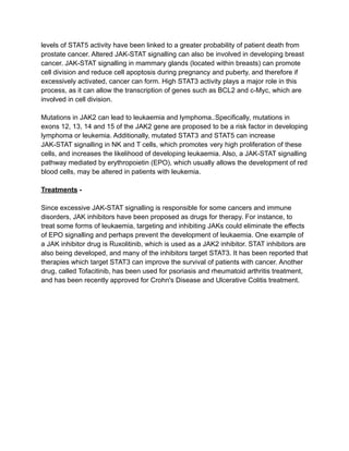 levels of STAT5 activity have been linked to a greater probability of patient death from
prostate cancer. Altered JAK-STAT signalling can also be involved in developing breast
cancer. JAK-STAT signalling in mammary glands (located within breasts) can promote
cell division and reduce cell apoptosis during pregnancy and puberty, and therefore if
excessively activated, cancer can form. High STAT3 activity plays a major role in this
process, as it can allow the transcription of genes such as BCL2 and c-Myc, which are
involved in cell division.
Mutations in JAK2 can lead to leukaemia and lymphoma..Specifically, mutations in
exons 12, 13, 14 and 15 of the JAK2 gene are proposed to be a risk factor in developing
lymphoma or leukemia. Additionally, mutated STAT3 and STAT5 can increase
JAK-STAT signalling in NK and T cells, which promotes very high proliferation of these
cells, and increases the likelihood of developing leukaemia. Also, a JAK-STAT signalling
pathway mediated by erythropoietin (EPO), which usually allows the development of red
blood cells, may be altered in patients with leukemia.
Treatments -
Since excessive JAK-STAT signalling is responsible for some cancers and immune
disorders, JAK inhibitors have been proposed as drugs for therapy. For instance, to
treat some forms of leukaemia, targeting and inhibiting JAKs could eliminate the effects
of EPO signalling and perhaps prevent the development of leukaemia. One example of
a JAK inhibitor drug is Ruxolitinib, which is used as a JAK2 inhibitor. STAT inhibitors are
also being developed, and many of the inhibitors target STAT3. It has been reported that
therapies which target STAT3 can improve the survival of patients with cancer. Another
drug, called Tofacitinib, has been used for psoriasis and rheumatoid arthritis treatment,
and has been recently approved for Crohn's Disease and Ulcerative Colitis treatment.
 