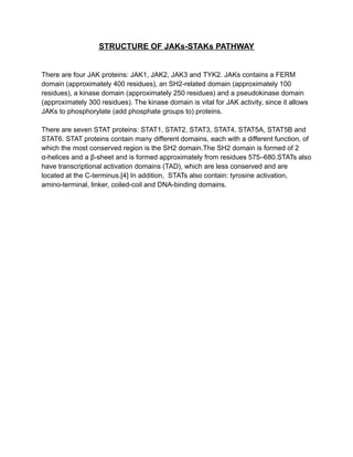 STRUCTURE OF JAKs-STAKs PATHWAY
There are four JAK proteins: JAK1, JAK2, JAK3 and TYK2. JAKs contains a FERM
domain (approximately 400 residues), an SH2-related domain (approximately 100
residues), a kinase domain (approximately 250 residues) and a pseudokinase domain
(approximately 300 residues). The kinase domain is vital for JAK activity, since it allows
JAKs to phosphorylate (add phosphate groups to) proteins.
There are seven STAT proteins: STAT1, STAT2, STAT3, STAT4, STAT5A, STAT5B and
STAT6. STAT proteins contain many different domains, each with a different function, of
which the most conserved region is the SH2 domain.The SH2 domain is formed of 2
α-helices and a β-sheet and is formed approximately from residues 575–680.STATs also
have transcriptional activation domains (TAD), which are less conserved and are
located at the C-terminus.[4] In addition, STATs also contain: tyrosine activation,
amino-terminal, linker, coiled-coil and DNA-binding domains.
 