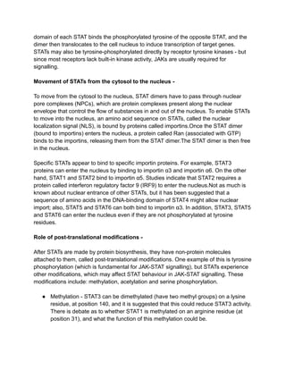 domain of each STAT binds the phosphorylated tyrosine of the opposite STAT, and the
dimer then translocates to the cell nucleus to induce transcription of target genes.
STATs may also be tyrosine-phosphorylated directly by receptor tyrosine kinases - but
since most receptors lack built-in kinase activity, JAKs are usually required for
signalling.
Movement of STATs from the cytosol to the nucleus -
To move from the cytosol to the nucleus, STAT dimers have to pass through nuclear
pore complexes (NPCs), which are protein complexes present along the nuclear
envelope that control the flow of substances in and out of the nucleus. To enable STATs
to move into the nucleus, an amino acid sequence on STATs, called the nuclear
localization signal (NLS), is bound by proteins called importins.Once the STAT dimer
(bound to importins) enters the nucleus, a protein called Ran (associated with GTP)
binds to the importins, releasing them from the STAT dimer.The STAT dimer is then free
in the nucleus.
Specific STATs appear to bind to specific importin proteins. For example, STAT3
proteins can enter the nucleus by binding to importin α3 and importin α6. On the other
hand, STAT1 and STAT2 bind to importin α5. Studies indicate that STAT2 requires a
protein called interferon regulatory factor 9 (IRF9) to enter the nucleus.Not as much is
known about nuclear entrance of other STATs, but it has been suggested that a
sequence of amino acids in the DNA-binding domain of STAT4 might allow nuclear
import; also, STAT5 and STAT6 can both bind to importin α3. In addition, STAT3, STAT5
and STAT6 can enter the nucleus even if they are not phosphorylated at tyrosine
residues.
Role of post-translational modifications -
After STATs are made by protein biosynthesis, they have non-protein molecules
attached to them, called post-translational modifications. One example of this is tyrosine
phosphorylation (which is fundamental for JAK-STAT signalling), but STATs experience
other modifications, which may affect STAT behaviour in JAK-STAT signalling. These
modifications include: methylation, acetylation and serine phosphorylation.
● Methylation - STAT3 can be dimethylated (have two methyl groups) on a lysine
residue, at position 140, and it is suggested that this could reduce STAT3 activity.
There is debate as to whether STAT1 is methylated on an arginine residue (at
position 31), and what the function of this methylation could be.
 