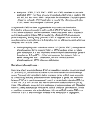 ● Acetylation. STAT1, STAT2, STAT3, STAT5 and STAT6 have been shown to be
acetylated. STAT1 may have an acetyl group attached to lysines at positions 410
and 413, and as a result, STAT1 can promote the transcription of apoptotic genes
- triggering cell death. STAT2 acetylation is important for interactions with other
STATs, and for the transcription of anti-viral genes.
Acetylation of STAT3 has been suggested to be important for its dimerization,
DNA-binding and gene-transcribing ability, and IL-6 JAK-STAT pathways that use
STAT3 require acetylation for transcription of IL-6 response genes. STAT5 acetylation
on lysines at positions 694 and 701 is important for effective STAT dimerization in
prolactin signalling. Adding acetyl groups to STAT6 is suggested to be essential for
gene transcription in some forms of IL-4 signalling, but not all the amino acids which are
acetylated on STAT6 are known.
● Serine phosphorylation. Most of the seven STATs (except STAT2) undergo serine
phosphorylation. Serine phosphorylation of STATs has been shown to reduce
gene transcription. It is also required for the transcription of some target genes of
the cytokines IL-6 and IFN- γ. It has been proposed that phosphorylation of
serine can regulate STAT1 dimerization, and that continuous serine
phosphorylation on STAT3 influences cell division.
Recruitment of co-activators -
Like many other transcription factors, STATs are capable of recruiting co-activators such
as CBP and p300, and these co-activators increase the rate of transcription of target
genes. The coactivators are able to do this by making genes on DNA more accessible
to STATs and by recruiting proteins needed for transcription of genes. The interaction
between STATs and coactivators occurs through the transactivation domains (TADs) of
STATs. The TADs on STATs can also interact with histone acetyltransferases (HATs);
these HATs add acetyl groups to lysine residues on proteins associated with DNA called
histones. Adding acetyl groups removes the positive charge on lysine residues, and as
a result there are weaker interactions between histones and DNA, making DNA more
accessible to STATs and enabling an increase in the transcription of target genes.
 