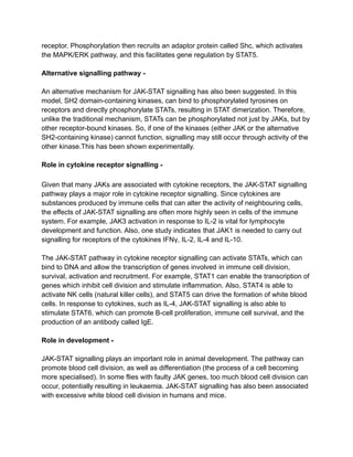 receptor. Phosphorylation then recruits an adaptor protein called Shc, which activates
the MAPK/ERK pathway, and this facilitates gene regulation by STAT5.
Alternative signalling pathway -
An alternative mechanism for JAK-STAT signalling has also been suggested. In this
model, SH2 domain-containing kinases, can bind to phosphorylated tyrosines on
receptors and directly phosphorylate STATs, resulting in STAT dimerization. Therefore,
unlike the traditional mechanism, STATs can be phosphorylated not just by JAKs, but by
other receptor-bound kinases. So, if one of the kinases (either JAK or the alternative
SH2-containing kinase) cannot function, signalling may still occur through activity of the
other kinase.This has been shown experimentally.
Role in cytokine receptor signalling -
Given that many JAKs are associated with cytokine receptors, the JAK-STAT signalling
pathway plays a major role in cytokine receptor signalling. Since cytokines are
substances produced by immune cells that can alter the activity of neighbouring cells,
the effects of JAK-STAT signalling are often more highly seen in cells of the immune
system. For example, JAK3 activation in response to IL-2 is vital for lymphocyte
development and function. Also, one study indicates that JAK1 is needed to carry out
signalling for receptors of the cytokines IFNγ, IL-2, IL-4 and IL-10.
The JAK-STAT pathway in cytokine receptor signalling can activate STATs, which can
bind to DNA and allow the transcription of genes involved in immune cell division,
survival, activation and recruitment. For example, STAT1 can enable the transcription of
genes which inhibit cell division and stimulate inflammation. Also, STAT4 is able to
activate NK cells (natural killer cells), and STAT5 can drive the formation of white blood
cells. In response to cytokines, such as IL-4, JAK-STAT signalling is also able to
stimulate STAT6, which can promote B-cell proliferation, immune cell survival, and the
production of an antibody called IgE.
Role in development -
JAK-STAT signalling plays an important role in animal development. The pathway can
promote blood cell division, as well as differentiation (the process of a cell becoming
more specialised). In some flies with faulty JAK genes, too much blood cell division can
occur, potentially resulting in leukaemia. JAK-STAT signalling has also been associated
with excessive white blood cell division in humans and mice.
 