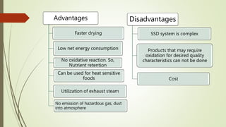 Advantages
Faster drying
Low net energy consumption
No oxidative reaction. So,
Nutrient retention
Can be used for heat sensitive
foods
No emission of hazardous gas, dust
into atmosphere
Utilization of exhaust steam
Disadvantages
SSD system is complex
Products that may require
oxidation for desired quality
characteristics can not be done
Cost
 