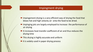  Impingement drying is a very efficient way of drying the food that
blows hot and high velocity air onto the food to be dried.
 Impinging jets are largely employed to increase the performance of
air drying
 It increases heat transfer coefficient of air and thus reduces the
drying time
 This drying is highly accurate and uniform
 It is widely used in paper drying process
Impingment drying
 