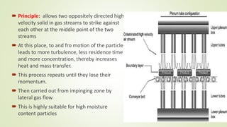  Principle: allows two oppositely directed high
velocity solid in gas streams to strike against
each other at the middle point of the two
streams
 At this place, to and fro motion of the particle
leads to more turbulence, less residence time
and more concentration, thereby increases
heat and mass transfer.
 This process repeats until they lose their
momentum.
 Then carried out from impinging zone by
lateral gas flow
 This is highly suitable for high moisture
content particles
 