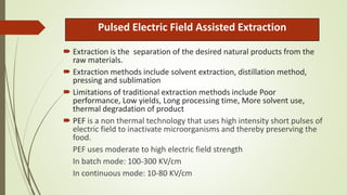 Pulsed Electric Field Assisted Extraction
 Extraction is the separation of the desired natural products from the
raw materials.
 Extraction methods include solvent extraction, distillation method,
pressing and sublimation
 Limitations of traditional extraction methods include Poor
performance, Low yields, Long processing time, More solvent use,
thermal degradation of product
 PEF is a non thermal technology that uses high intensity short pulses of
electric field to inactivate microorganisms and thereby preserving the
food.
PEF uses moderate to high electric field strength
In batch mode: 100-300 KV/cm
In continuous mode: 10-80 KV/cm
 