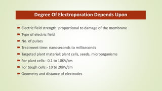 Degree Of Electroporation Depends Upon
 Electric field strength: proportional to damage of the membrane
 Type of electric field
 No. of pulses
 Treatment time: nanoseconds to milliseconds
 Targeted plant material: plant cells, seeds, microorganisms
 For plant cells:- 0.1 to 10KV/cm
 For tough cells:- 10 to 20KV/cm
 Geometry and distance of electrodes
 