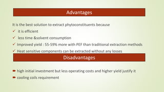 Advantages
It is the best solution to extract phytoconstituents because
 it is efficient
 less time &solvent consumption
 Improved yield : 55-59% more with PEF than traditional extraction methods
 Heat sensitive components can be extracted without any losses
 high initial investment but less operating costs and higher yield justify it
 cooling coils requirement
Disadvantages
 