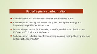  Radiofrequency has been utilized in food industry since 1960s
 Radiofrequency heating involves utilizing electromagnetic energy at a
frequency range of 3KHz to 300 MHz
 Frequencies permitted for industrial, scientific, medicinal applications are
13.56MHz, 27.12MHz and 40.68MHz
 Radiofrequency is first utilized for blanching, cooking, drying, thawing and now
pasteurization/sterilization
Radiofrequency pasteurization
 