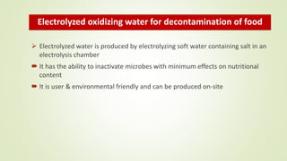 Electrolyzed oxidizing water for decontamination of food
 Electrolyzed water is produced by electrolyzing soft water containing salt in an
electrolysis chamber
 It has the ability to inactivate microbes with minimum effects on nutritional
content
 It is user & environmental friendly and can be produced on-site
 