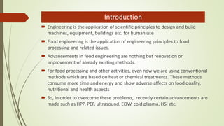 Introduction
 Engineering is the application of scientific principles to design and build
machines, equipment, buildings etc. for human use
 Food engineering is the application of engineering principles to food
processing and related issues.
 Advancements in food engineering are nothing but renovation or
improvement of already existing methods.
 For food processing and other activities, even now we are using conventional
methods which are based on heat or chemical treatments. These methods
consume more time and energy and show adverse affects on food quality,
nutritional and health aspects
 So, in order to overcome these problems, recently certain advancements are
made such as HPP, PEF, ultrasound, EOW, cold plasma, HSI etc.
 