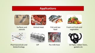 Applications
Surfaces and
utensils
Animal meat Fish and sea
food
Fresh cut fruits and
vegetables
Pharmaceuticals and
biotechnology
CIP Pvc milk hose SS Pipes, rubber liners,
gaskets etc
 