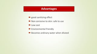Advantages
 good sanitizing effect
 Non corrosive to skin: safe to use
 Low cost
 Environmental friendly
 Becomes ordinary water when diluted
 