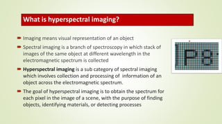 What is hyperspectral imaging?
 Imaging means visual representation of an object
 Spectral imaging is a branch of spectroscopy in which stack of
images of the same object at different wavelength in the
electromagnetic spectrum is collected
 Hyperspectral imaging is a sub category of spectral imaging
which involves collection and processing of information of an
object across the electromagnetic spectrum.
 The goal of hyperspectral imaging is to obtain the spectrum for
each pixel in the image of a scene, with the purpose of finding
objects, identifying materials, or detecting processes
 