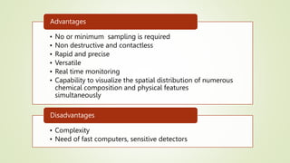 • No or minimum sampling is required
• Non destructive and contactless
• Rapid and precise
• Versatile
• Real time monitoring
• Capability to visualize the spatial distribution of numerous
chemical composition and physical features
simultaneously
Advantages
• Complexity
• Need of fast computers, sensitive detectors
Disadvantages
 