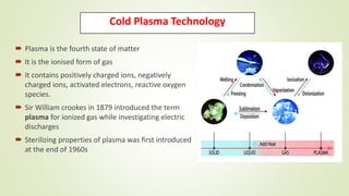 Cold Plasma Technology
 Plasma is the fourth state of matter
 It is the ionised form of gas
 It contains positively charged ions, negatively
charged ions, activated electrons, reactive oxygen
species.
 Sir William crookes in 1879 introduced the term
plasma for ionized gas while investigating electric
discharges
 Sterilizing properties of plasma was first introduced
at the end of 1960s
 
