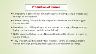 Production of plasma
 Cold plasma is generated at atmospheric pressures by passing a process a gas
through an electric field
 Electrons arising from this ionization process accelerate in this field triggers
impact ionization
 Free electrons colliding with gas atoms transfer this energy, thus generating
highly reactive species that interact with food
 Noble gases like Helium, argon, Neon and inert gas like nitrogen are used for
plasma creation.
 They are discharged majorly by four methods: corona discharge, dielectric
barrier discharge, gliding arc discharge and radiofrequency discharge
 