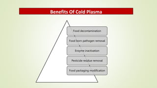 Benefits Of Cold Plasma
Food decontamination
Food born pathogen removal
Enzyme inactivation
Pesticide residue removal
Food packaging modification
 