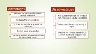 Advantages
This can be applicable for both
liquids and solids
Reduces the preservatives
It does not require any water or
chemicals
Do not leave any residue
Operates at ambient temperature (suitable
for thermolabile foods)
Disadvnatages
Not suitable for high fat foods as
ROS may cause lipid peroxidation
Cost of cold plasma processing is
high
Effective for surface treatment, it
can not inactivate endogenous
enzymes
 