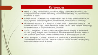 References
 Manoj K. Dubey, John Janowiak, Ron Mack, Peggy Elder & Kelli Hoover (2016)
Comparative study of radio-frequency and microwave heating for phytosanitary
treatment of wood
 Ramon Bocker, Eric Keven Silva Pulsed electric field assisted extraction of natural
food pigments and colorings from plant matrices, journal of food chemistry
 Muhammad Modassar A. N. Ranjha 1 , Rabia Kanwal 1 , Bakhtawar Shafique 1 , Rai
Naveed Arshad(2021) A Critical Review on Pulsed Electric Field: A Novel Technology
for the Extraction of Phytoconstituents, molecles
 Jun-Hu Chenga and Da-Wen Suna (2014),Hyperspectral imaging as an effective
tool for quality analysis and control of fish and other seafoods: Current research
and potential applications, trends in food science & technology (2014)1-14
 Teresa Antequera 1 , Daniel Caballero 1,2τ, Silvia Grassi 3 , Bethany Uttaro 4 ,
Trinidad Perez-Palacios (2019) Use of Non-destructive Techniques for the Quality
Evaluation of Fresh Meat: A review
 