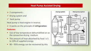  2 components :
 Drying system and
 heat pump
Heat pump is heat engine in reverse.
 It works on the principle of refrigeration
Features:
 Use of low temperature dehumidified air as
the convective drying medium
 The amount of heat absorbed by food is 5
to 10% of supplied energy
 90 – 95% energy can be recovered by this
Heat Pump Assisted Drying
 