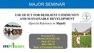 MAJOR SEMINAR
USE OF ICT FOR RESILIENT COMMUNITY
AND SUSTAINABLE DEVELOPMENT
(Special Reference to Majuli)
Presented By:
BHARGAB BARUAH
Ph.d. (2nd yr.)
2015-ADJ-37
Dept. of Extension Education
 