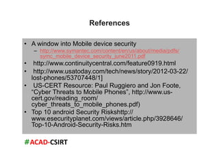 #ACAD-­‐CSIRT	
  
References
•  A window into Mobile device security
–  http://www.symantec.com/content/en/us/about/media/pdfs/
symc_mobile_device_security_june2011.pdf
•  http://www.continuitycentral.com/feature0919.html
•  http://www.usatoday.com/tech/news/story/2012-03-22/
lost-phones/53707448/1]
•  US-CERT Resource: Paul Ruggiero and Jon Foote,
“Cyber Threats to Mobile Phones”, http://www.us-
cert.gov/reading_room/
cyber_threats_to_mobile_phones.pdf)
•  Top 10 android Security Riskshttp://
www.esecurityplanet.com/views/article.php/3928646/
Top-10-Android-Security-Risks.htm
 