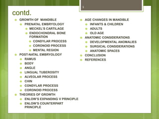 contd.
 GROWTH OF MANDIBLE
 PRENATAL EMBRYOLOGY
 MECKEL’S CARTILAGE
 ENDOCHONDRAL BONE
FORMATION
 CONDYLAR PROCESS
 CORONOID PROCESS
 MENTAL REGION
 POST-NATAL EMBRYOLOGY
 RAMUS
 BODY
 ANGLE
 LINGUAL TUBEROSITY
 ALVEOLAR PROCESS
 CHIN
 CONDYLAR PROCESS
 CORONOID PROCESS
 THEORIES OF GROWTH
 ENLOW’S EXPANDING V PRINCIPLE
 ENLOW’S COUNTERPART
PRINCIPLE
 AGE CHANGES IN MANDIBLE
 INFANTS & CHILDREN
 ADULTS
 OLD AGE
 ANATOMIC CONSIDERATIONS
 DEVELOPMENTAL ANOMALIES
 SURGICAL CONSIDERATIONS
 ANATOMIC SPACES
 CONCLUSION
 REFERENCES
3
 