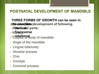 POSTNATAL DEVELOPMENT OF MANDIBLE
 Divided into development of following
functional parts:
 Ramus
 Corpus or Body of mandible
 Angle of the mandible
 Lingual tuberosity
 Alveolar process
 Chin
 Condyle
 Coronoid process
33
THREE FORMS OF GROWTH can be seen in
the mandible:
o Vertical
o Transverse
o rotational
 