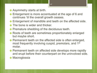 Asymmetry starts at birth.
 Enlargement is more accentuated at the age of 6 and
continues ‘til the overall growth ceases.
 Enlargement of mandible and teeth on the affected side.
 The bone is wider and thicker.
 Premature shedding of the deciduous teeth.
 Roots of teeth are sometimes proportionately enlarged
but maybe short.
 Permanent teeth on the affected side is often enlarged,
most frequently involving cuspid, premolars, and 1st
molar.
 Permanent teeth on affected side develops more rapidly
and erupt before their counterpart on the uninvolved side.
 Macroglossia
47
 