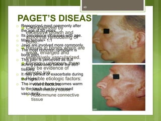PAGET’S DISEASE
 Characterized by
excessive growth and
abnormal remodeling of
bone.
 Results in bones which are
weak, enlarged and
extensively vascularized.
 Etiology: unknown, there
may be evidence of
genetic link.
 Possible etiologic factors:
 viral infections
 Inflammatory cause
 Autoimmune connective
tissue
49
o Recognized most commonly after
the age of 50 years.
o Its prevalence increases with age.
o Male:female> 1:1
o Jaws are involved more commonly.
o The most common complaint is
bone pain.
o This pain is perceived as dull
aching pain deep below the soft
tissues.
o It may persist or exacerbate during
the night.
o The involved bone becomes warm
to the touch due to increased
vascularity
 
