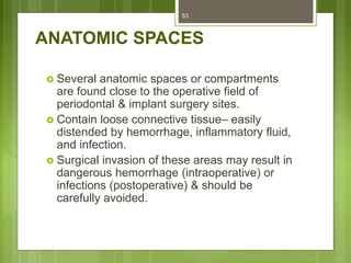 ANATOMIC SPACES
 Several anatomic spaces or compartments
are found close to the operative field of
periodontal & implant surgery sites.
 Contain loose connective tissue– easily
distended by hemorrhage, inflammatory fluid,
and infection.
 Surgical invasion of these areas may result in
dangerous hemorrhage (intraoperative) or
infections (postoperative) & should be
carefully avoided.
53
 