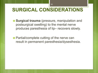 SURGICAL CONSIDERATIONS
 Surgical trauma (pressure, manipulation and
postsurgical swelling) to the mental nerve
produces paresthesia of lip– recovers slowly.
 Partial/complete cutting of the nerve can
result in permanent paresthesia/dysesthesia.
55
 