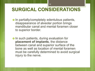 SURGICAL CONSIDERATIONS
 In partially/completely edentulous patients,
disappearance of alveolar portion brings
mandibular canal and mental foramen closer
to superior border.
 In such patients, during evaluation for
placement of implants, the distance
between canal and superior surface of the
bone as well as location of mental foramen
must be carefully determined to avoid surgical
injury to the nerve.
56
 